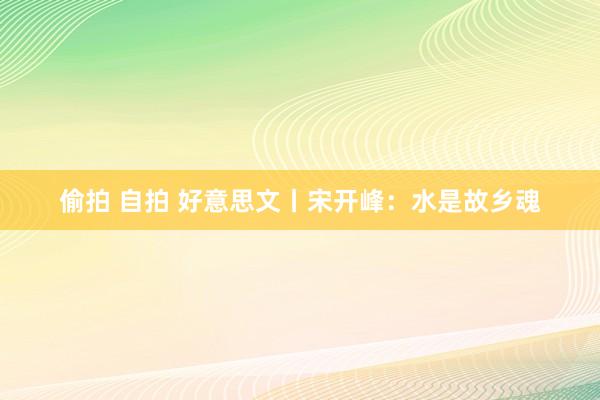 偷拍 自拍 好意思文丨宋开峰：水是故乡魂