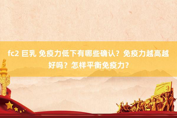 fc2 巨乳 免疫力低下有哪些确认？免疫力越高越好吗？怎样平衡免疫力？