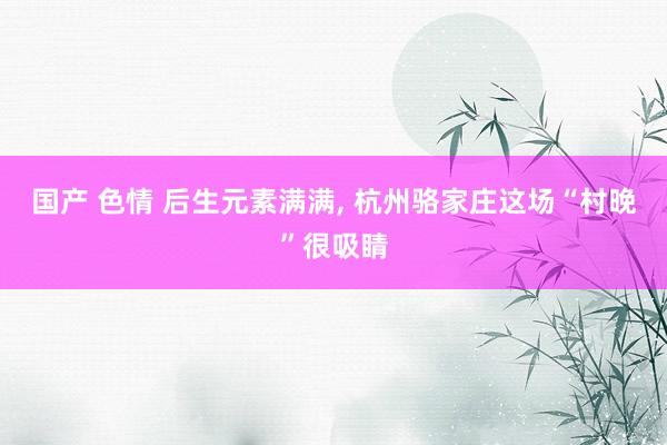 国产 色情 后生元素满满, 杭州骆家庄这场“村晚”很吸睛