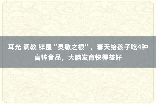 耳光 调教 锌是“灵敏之根”，春天给孩子吃4种高锌食品，大脑发育快得益好