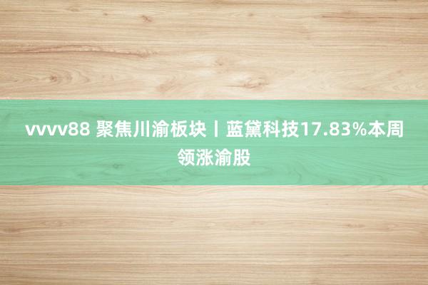 vvvv88 聚焦川渝板块丨蓝黛科技17.83%本周领涨渝股