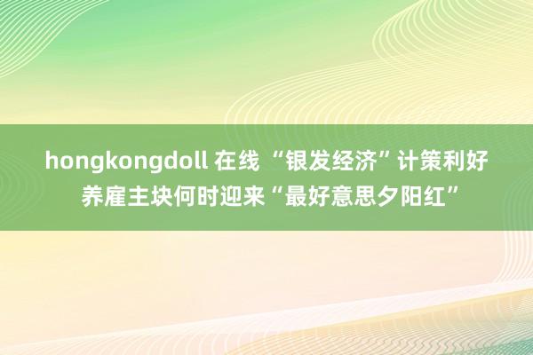 hongkongdoll 在线 “银发经济”计策利好 养雇主块何时迎来“最好意思夕阳红”