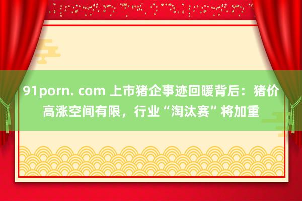 91porn. com 上市猪企事迹回暖背后：猪价高涨空间有限，行业“淘汰赛”将加重