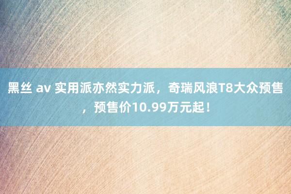 黑丝 av 实用派亦然实力派，奇瑞风浪T8大众预售，预售价10.99万元起！