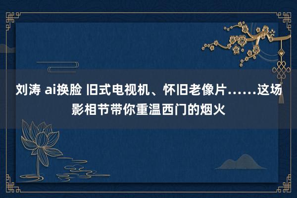 刘涛 ai换脸 旧式电视机、怀旧老像片……这场影相节带你重温西门的烟火