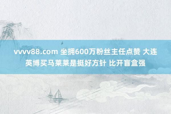 vvvv88.com 坐拥600万粉丝主任点赞 大连英博买马莱莱是挺好方针 比开盲盒强