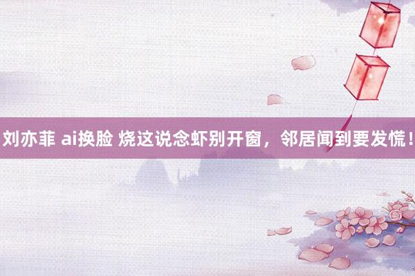 刘亦菲 ai换脸 烧这说念虾别开窗，邻居闻到要发慌！