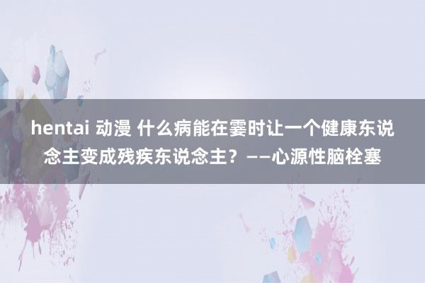 hentai 动漫 什么病能在霎时让一个健康东说念主变成残疾东说念主？——心源性脑栓塞