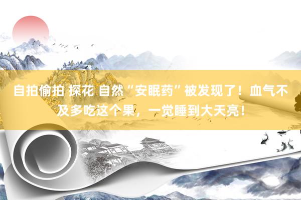 自拍偷拍 探花 自然“安眠药”被发现了！血气不及多吃这个果，一觉睡到大天亮！