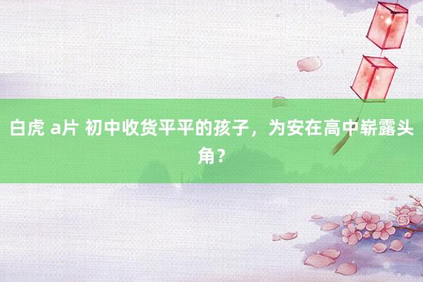 白虎 a片 初中收货平平的孩子，为安在高中崭露头角？