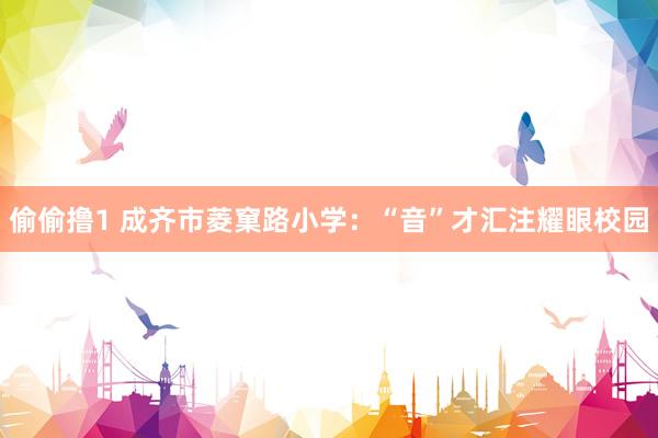 偷偷撸1 成齐市菱窠路小学：“音”才汇注耀眼校园