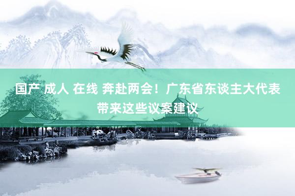 国产 成人 在线 奔赴两会！广东省东谈主大代表带来这些议案建议
