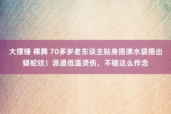 大摆锤 裸舞 70多岁老东谈主贴身捂沸水袋捂出蟒蛇纹！派遣低温烫伤，不错这么作念