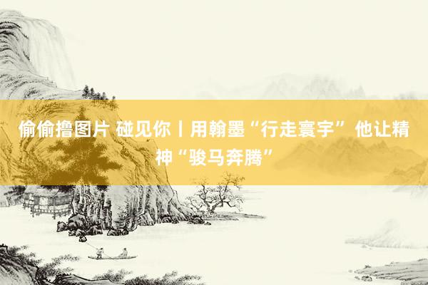 偷偷撸图片 碰见你丨用翰墨“行走寰宇” 他让精神“骏马奔腾”