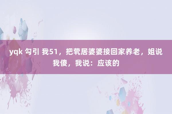 yqk 勾引 我51，把茕居婆婆接回家养老，姐说我傻，我说：应该的
