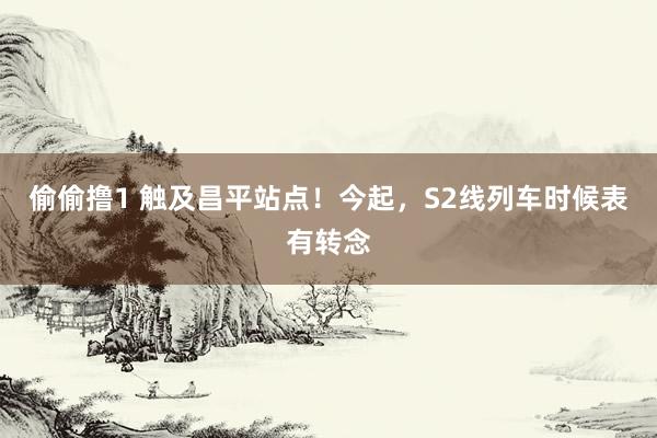 偷偷撸1 触及昌平站点！今起，S2线列车时候表有转念