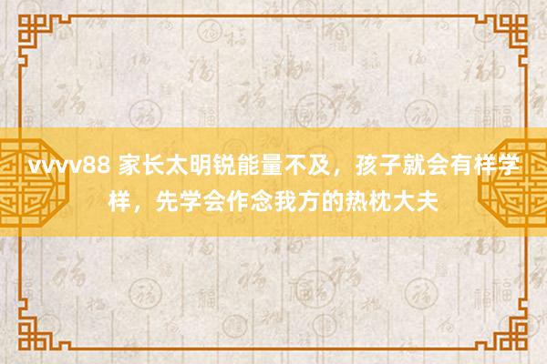 vvvv88 家长太明锐能量不及，孩子就会有样学样，先学会作念我方的热枕大夫