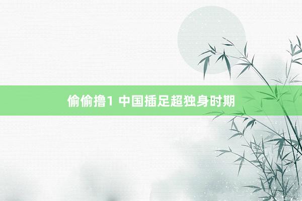 偷偷撸1 中国插足超独身时期