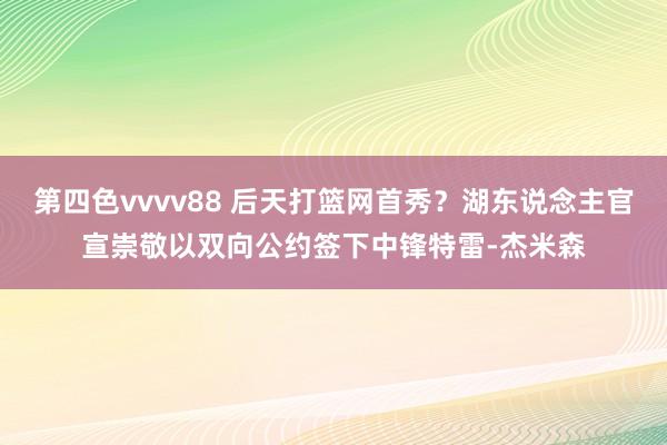第四色vvvv88 后天打篮网首秀？湖东说念主官宣崇敬以双向公约签下中锋特雷-杰米森