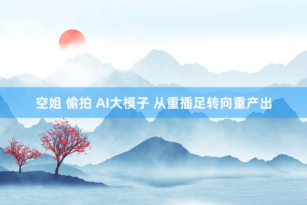 空姐 偷拍 AI大模子 从重插足转向重产出