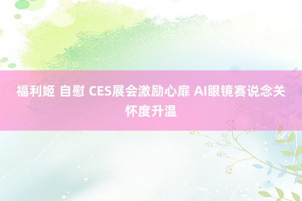 福利姬 自慰 CES展会激励心扉 AI眼镜赛说念关怀度升温
