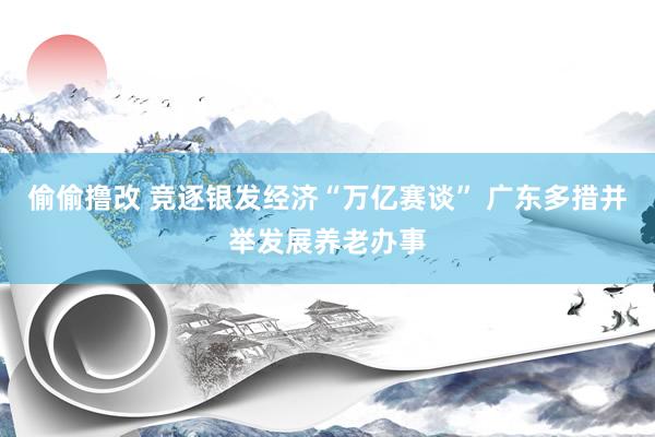 偷偷撸改 竞逐银发经济“万亿赛谈” 广东多措并举发展养老办事