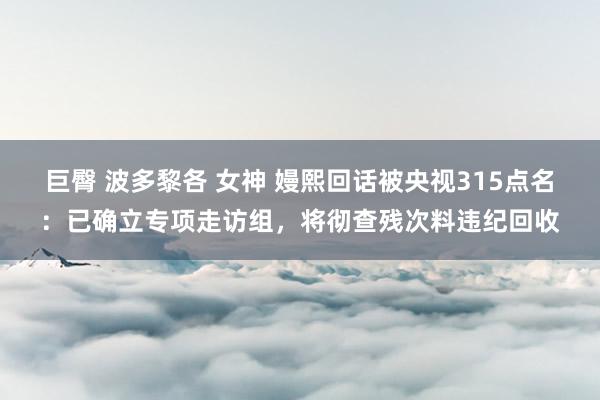 巨臀 波多黎各 女神 嫚熙回话被央视315点名：已确立专项走访组，将彻查残次料违纪回收