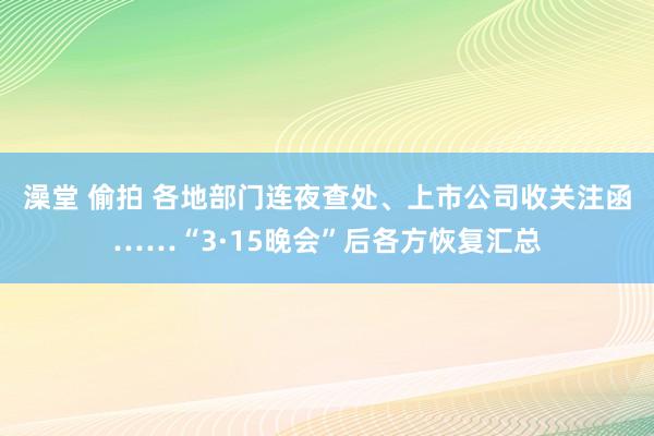 澡堂 偷拍 各地部门连夜查处、上市公司收关注函……“3·15晚会”后各方恢复汇总