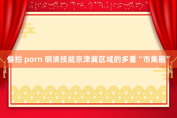 偷拍 porn 明清技能京津冀区域的多重“市集圈”