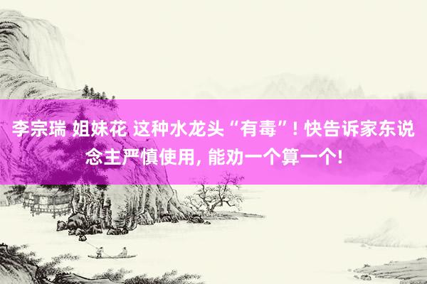 李宗瑞 姐妹花 这种水龙头“有毒”! 快告诉家东说念主严慎使用, 能劝一个算一个!