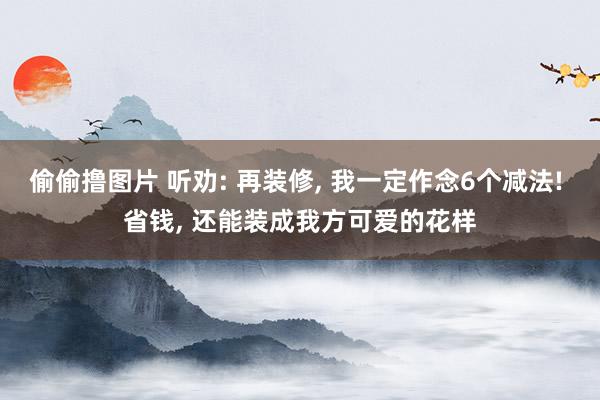 偷偷撸图片 听劝: 再装修, 我一定作念6个减法! 省钱, 还能装成我方可爱的花样