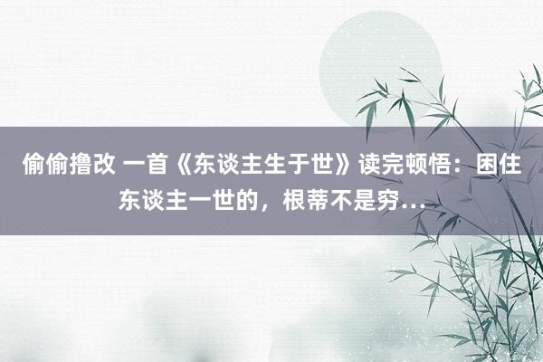 偷偷撸改 一首《东谈主生于世》读完顿悟：困住东谈主一世的，根蒂不是穷…