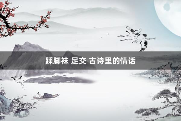 踩脚袜 足交 古诗里的情话