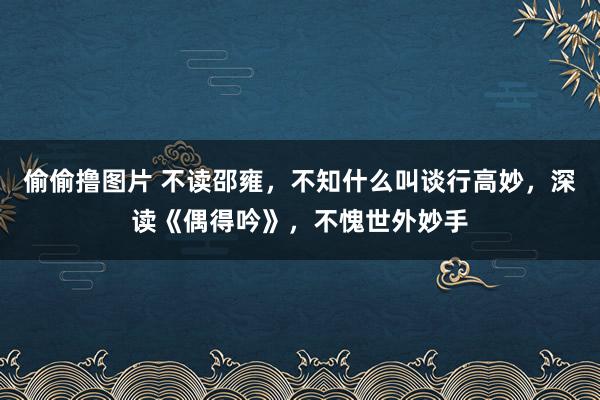 偷偷撸图片 不读邵雍，不知什么叫谈行高妙，深读《偶得吟》，不愧世外妙手