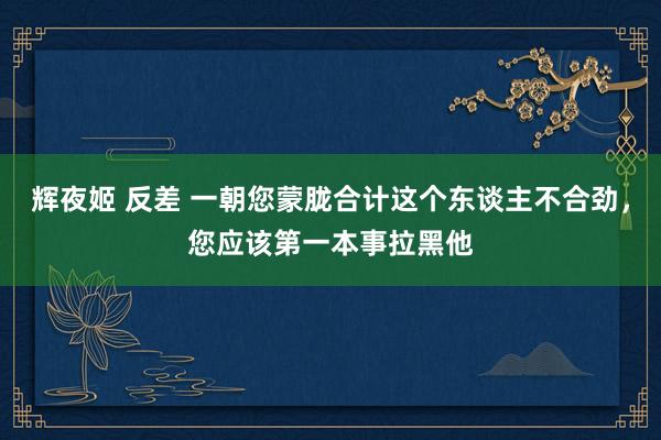 辉夜姬 反差 一朝您蒙胧合计这个东谈主不合劲，您应该第一本事拉黑他