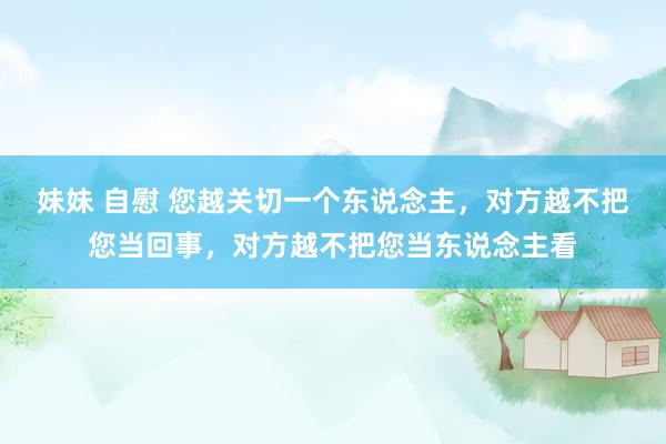 妹妹 自慰 您越关切一个东说念主，对方越不把您当回事，对方越不把您当东说念主看