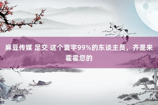 麻豆传媒 足交 这个寰宇99%的东谈主员，齐是来霍霍您的