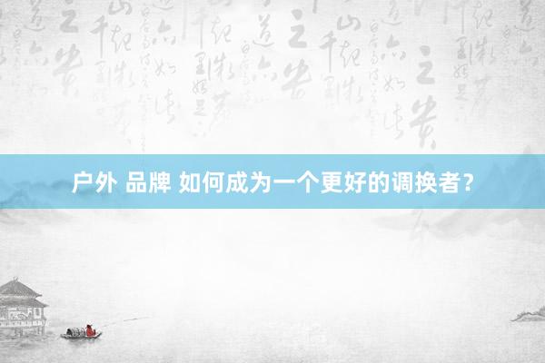 户外 品牌 如何成为一个更好的调换者？