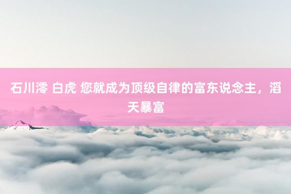 石川澪 白虎 您就成为顶级自律的富东说念主，滔天暴富