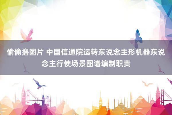 偷偷撸图片 中国信通院运转东说念主形机器东说念主行使场景图谱编制职责