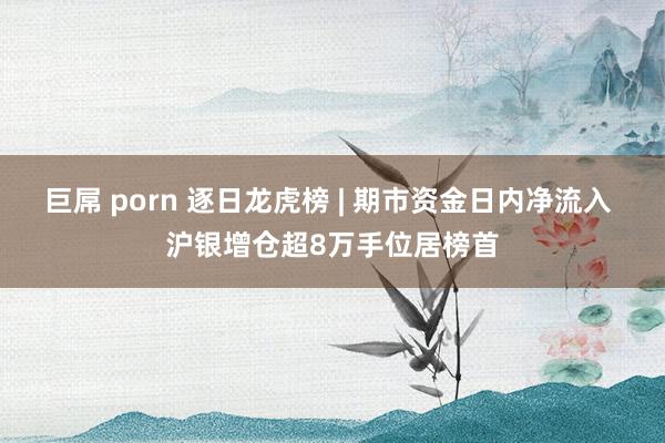 巨屌 porn 逐日龙虎榜 | 期市资金日内净流入 沪银增仓超8万手位居榜首
