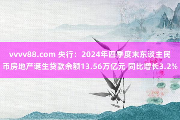 vvvv88.com 央行：2024年四季度末东谈主民币房地产诞生贷款余额13.56万亿元 同比增长3.2%
