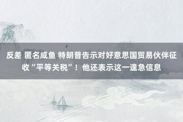 反差 匿名咸鱼 特朗普告示对好意思国贸易伙伴征收“平等关税”！他还表示这一遑急信息
