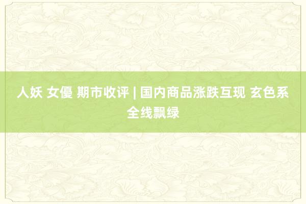 人妖 女優 期市收评 | 国内商品涨跌互现 玄色系全线飘绿