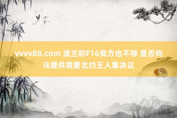 vvvv88.com 波兰称F16我方也不够 是否向乌提供需要北约王人集决议