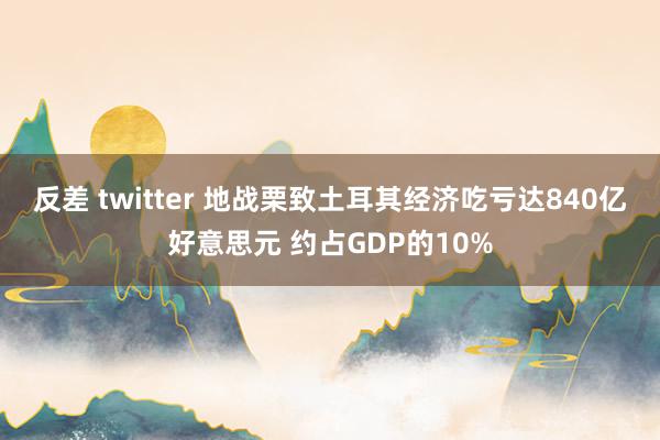 反差 twitter 地战栗致土耳其经济吃亏达840亿好意思元 约占GDP的10%