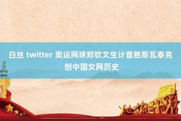 白丝 twitter 奥运网球郑钦文生计首胜斯瓦泰克 创中国女网历史