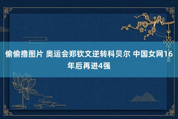 偷偷撸图片 奥运会郑钦文逆转科贝尔 中国女网16年后再进4强