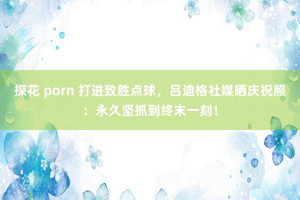 探花 porn 打进致胜点球，吕迪格社媒晒庆祝照：永久坚抓到终末一刻！