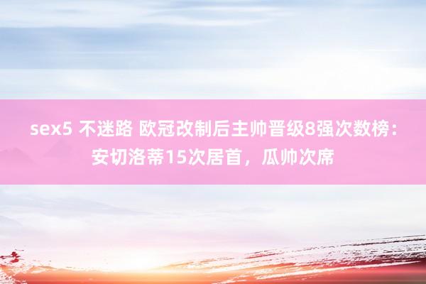 sex5 不迷路 欧冠改制后主帅晋级8强次数榜：安切洛蒂15次居首，瓜帅次席